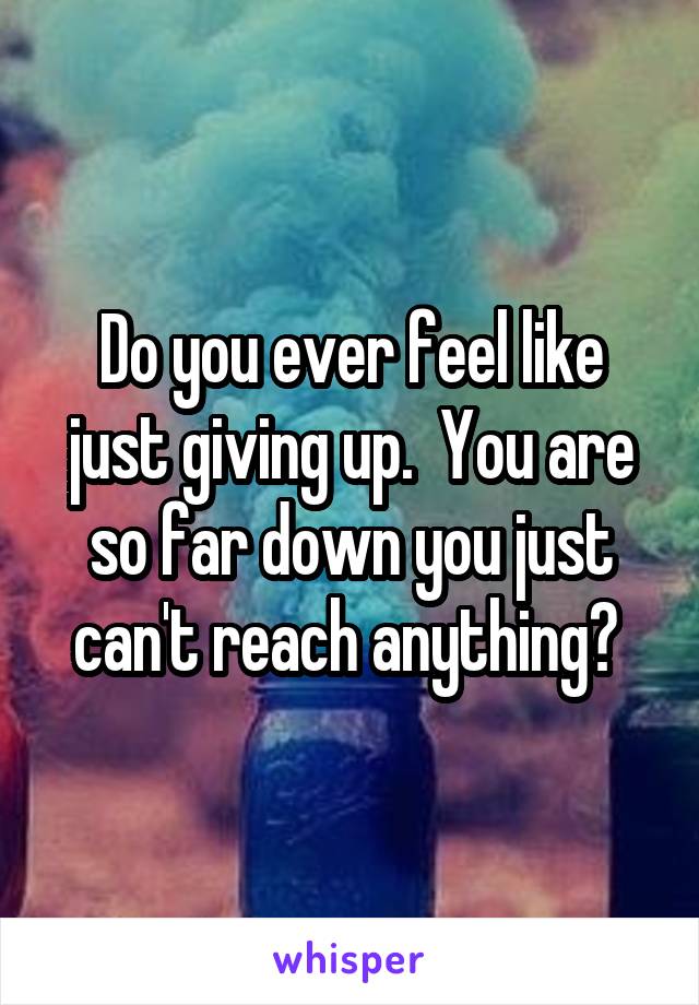 Do you ever feel like just giving up.  You are so far down you just can't reach anything? 