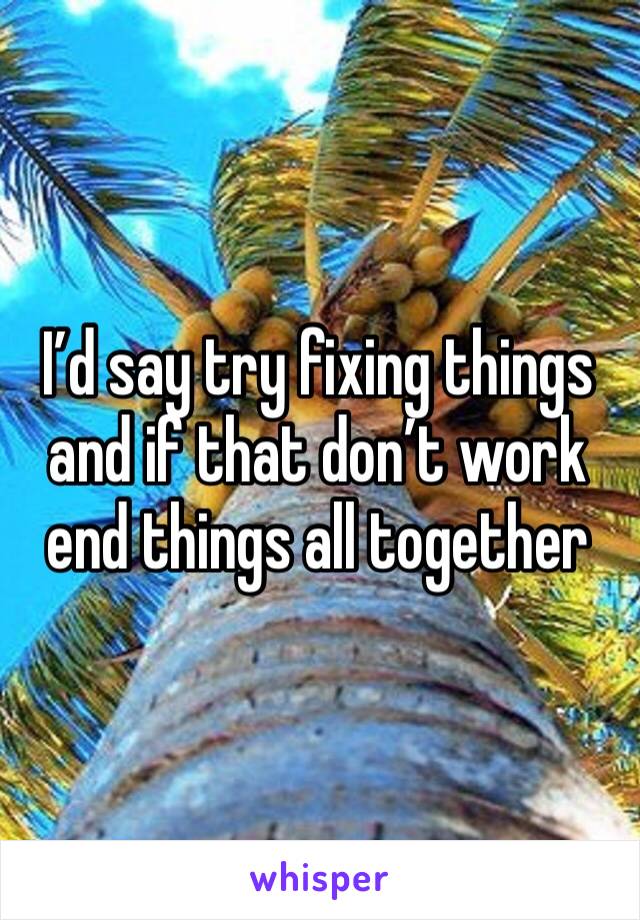 I’d say try fixing things and if that don’t work end things all together 