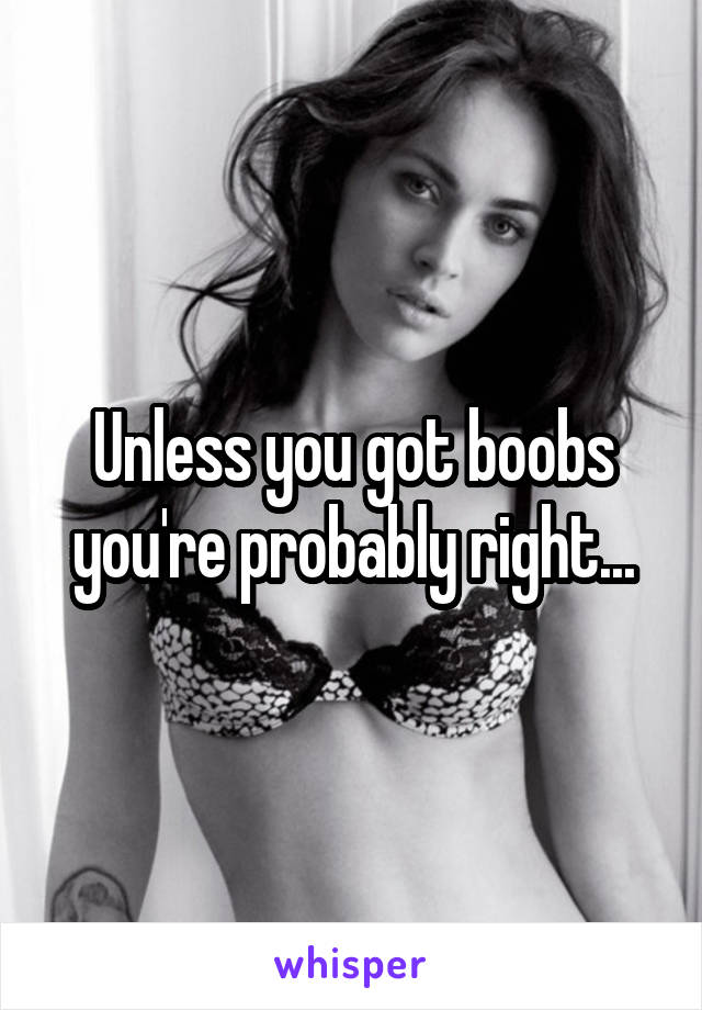 Unless you got boobs you're probably right...