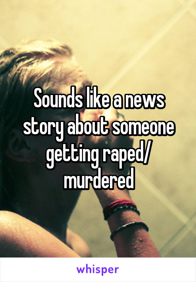 Sounds like a news story about someone getting raped/ murdered