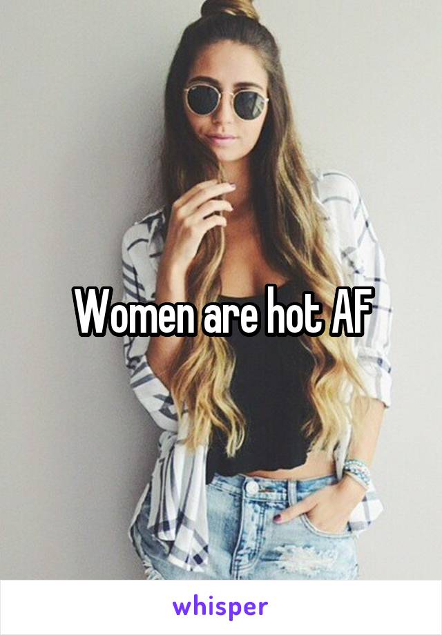Women are hot AF