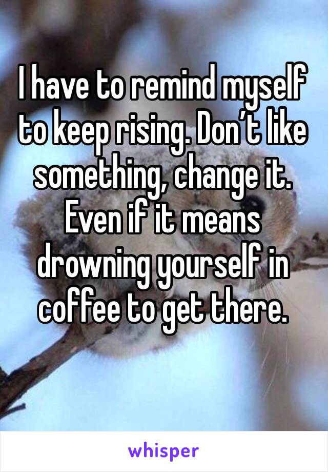 I have to remind myself to keep rising. Don’t like something, change it. Even if it means drowning yourself in coffee to get there. 