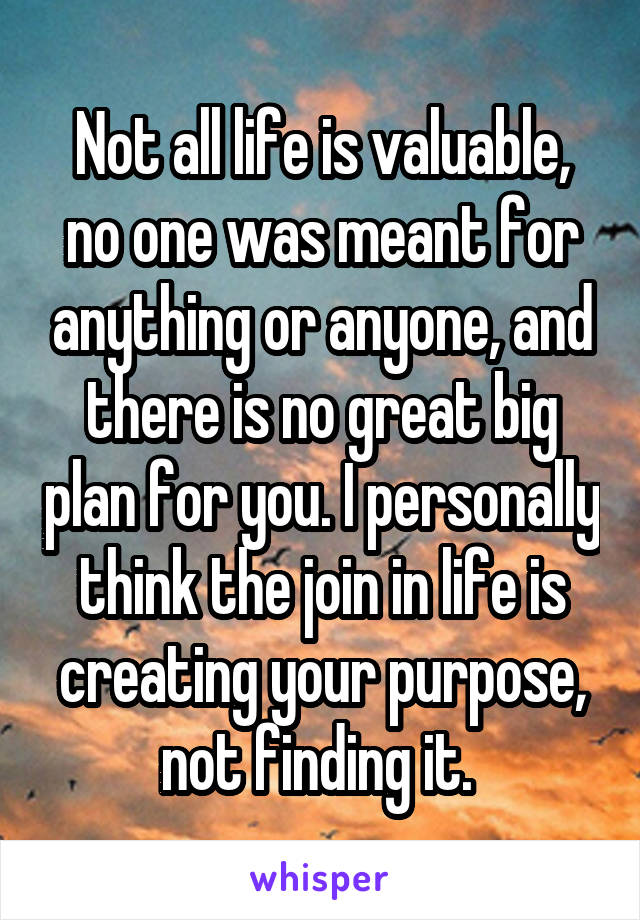 Not all life is valuable, no one was meant for anything or anyone, and there is no great big plan for you. I personally think the join in life is creating your purpose, not finding it. 