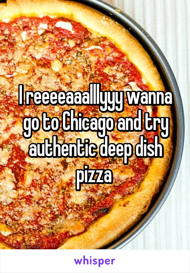I reeeeaaalllyyy wanna go to Chicago and try authentic deep dish pizza 