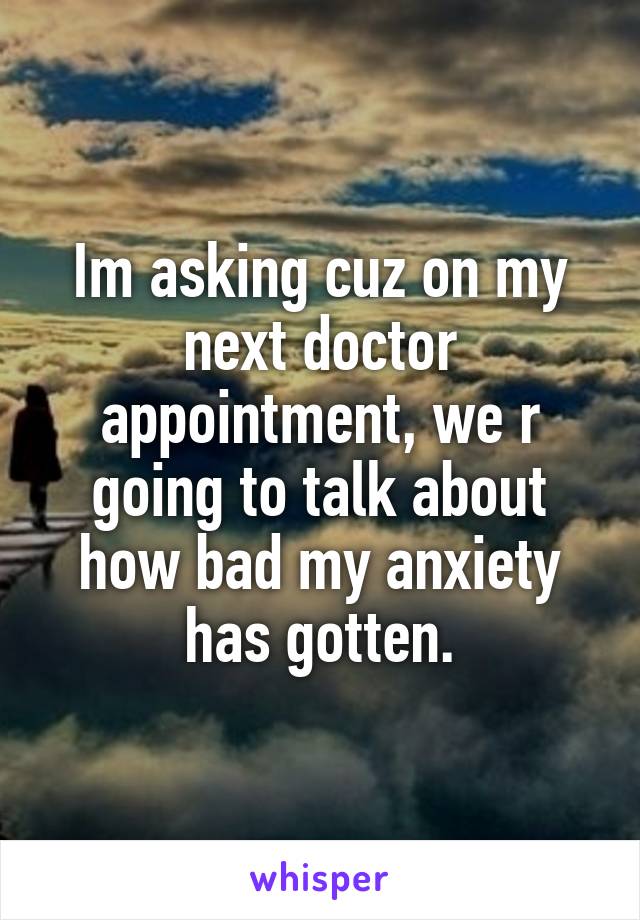 Im asking cuz on my next doctor appointment, we r going to talk about how bad my anxiety has gotten.