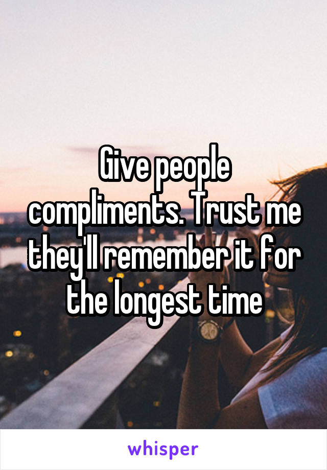 Give people compliments. Trust me they'll remember it for the longest time