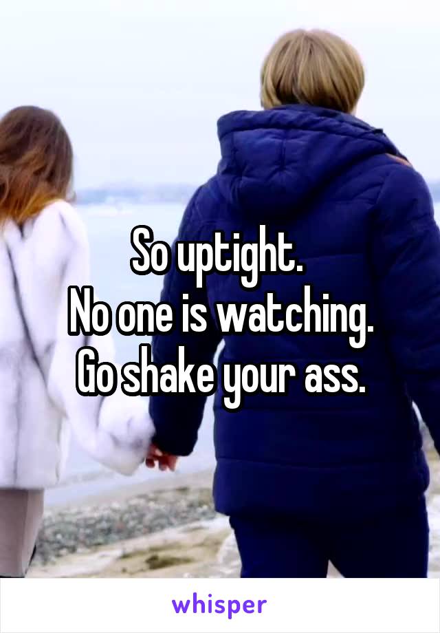 So uptight. 
No one is watching.
Go shake your ass.