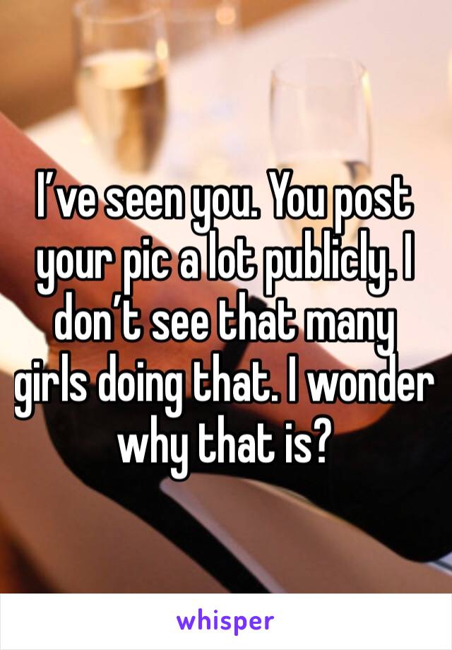 I’ve seen you. You post your pic a lot publicly. I don’t see that many girls doing that. I wonder why that is?