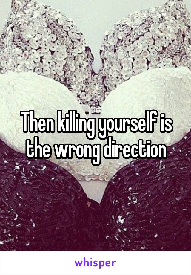 Then killing yourself is the wrong direction