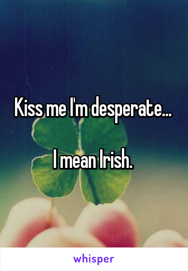 Kiss me I'm desperate... 

I mean Irish. 