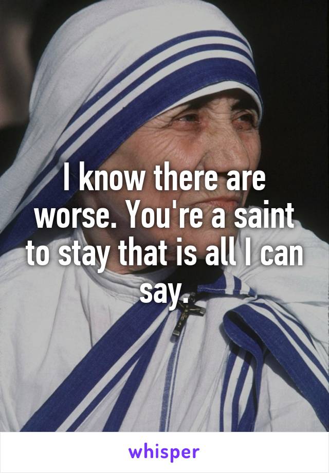 I know there are worse. You're a saint to stay that is all I can say.