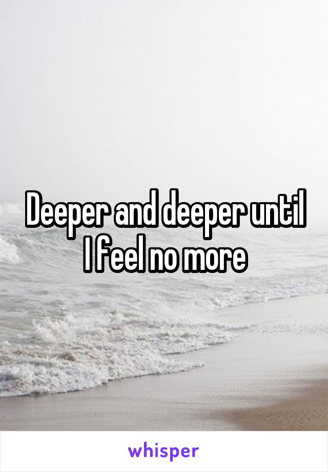 Deeper and deeper until I feel no more