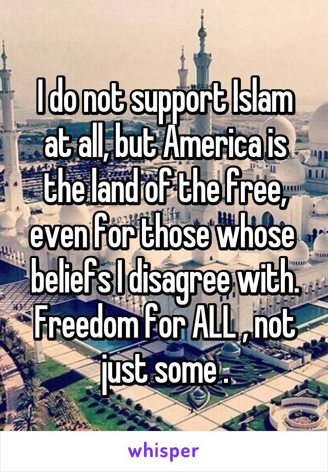 I do not support Islam at all, but America is the land of the free, even for those whose  beliefs I disagree with. Freedom for ALL , not just some .