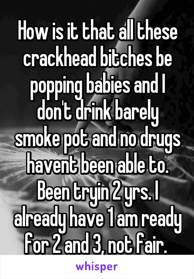 How is it that all these crackhead bitches be popping babies and I don't drink barely smoke pot and no drugs havent been able to. Been tryin 2 yrs. I already have 1 am ready for 2 and 3, not fair. 