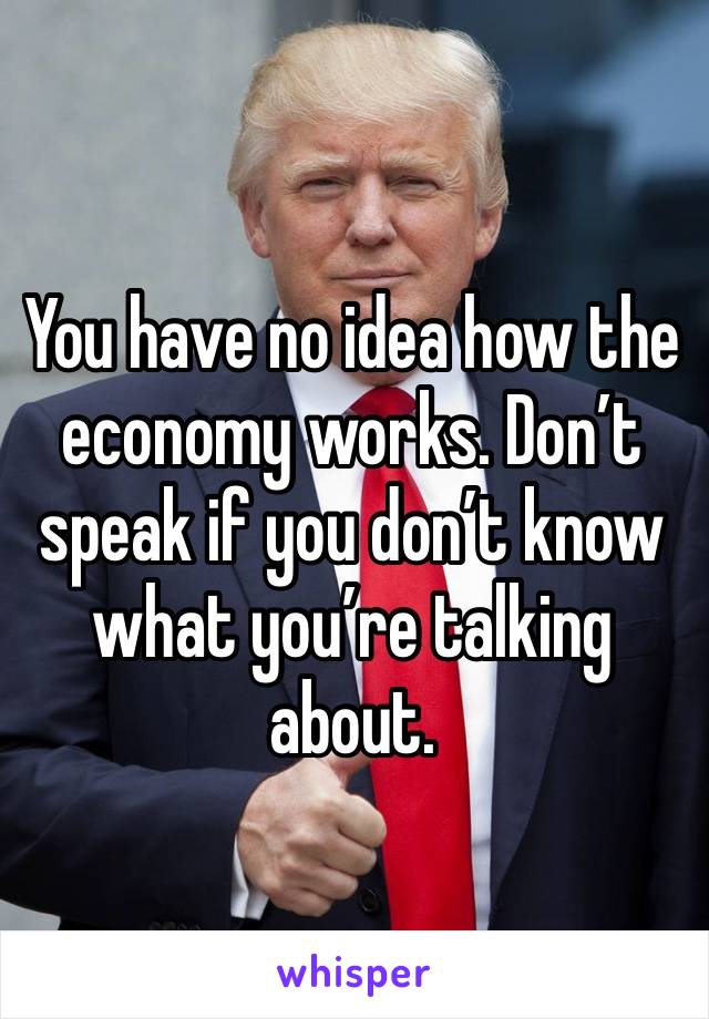 You have no idea how the economy works. Don’t speak if you don’t know what you’re talking about.