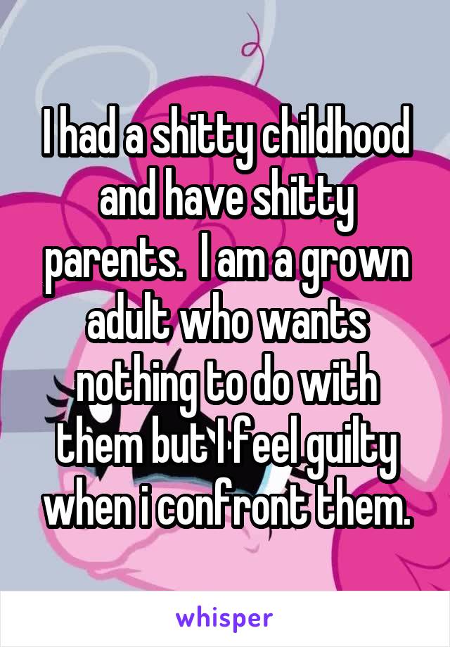 I had a shitty childhood and have shitty parents.  I am a grown adult who wants nothing to do with them but I feel guilty when i confront them.