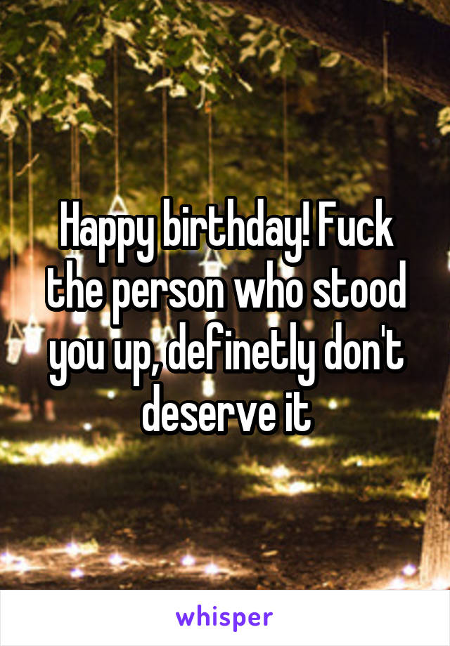 Happy birthday! Fuck the person who stood you up, definetly don't deserve it