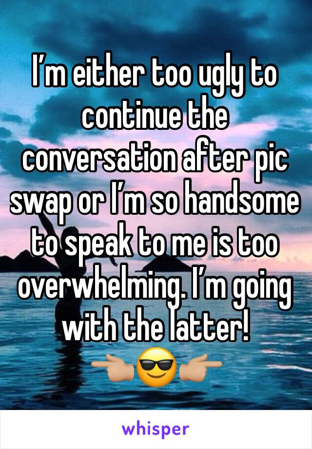 I’m either too ugly to continue the conversation after pic swap or I’m so handsome to speak to me is too overwhelming. I’m going with the latter! 
👈🏼😎👉🏼