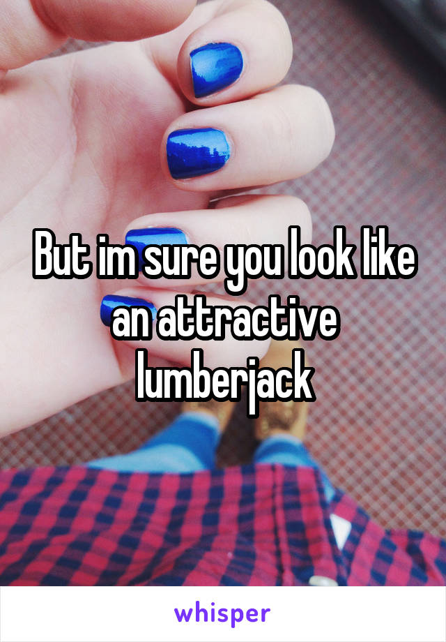 But im sure you look like an attractive lumberjack