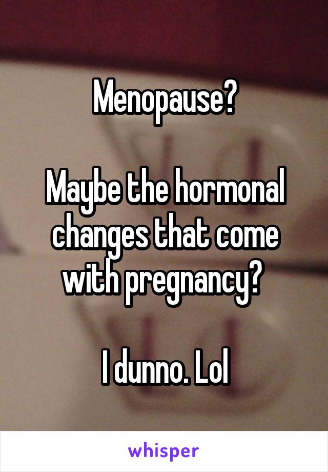 Menopause?

Maybe the hormonal changes that come with pregnancy? 

I dunno. Lol