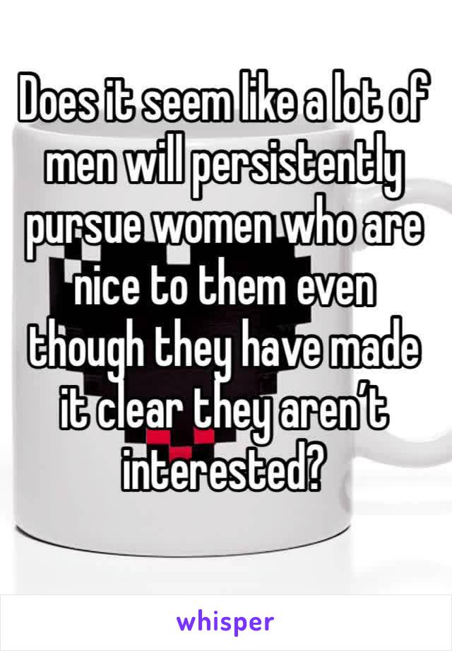 Does it seem like a lot of men will persistently pursue women who are nice to them even though they have made it clear they aren’t interested?