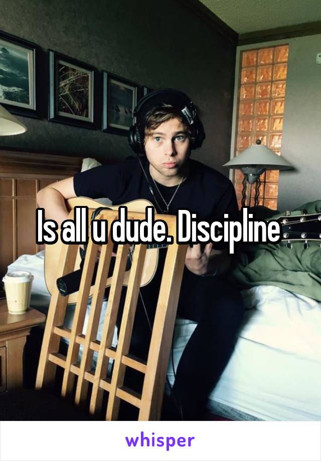 Is all u dude. Discipline 