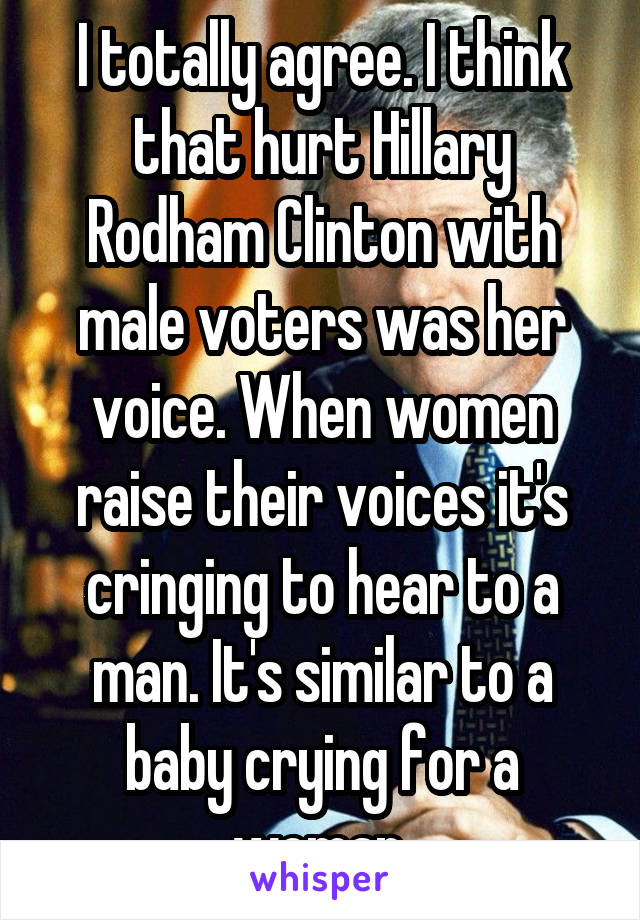 I totally agree. I think that hurt Hillary Rodham Clinton with male voters was her voice. When women raise their voices it's cringing to hear to a man. It's similar to a baby crying for a woman.