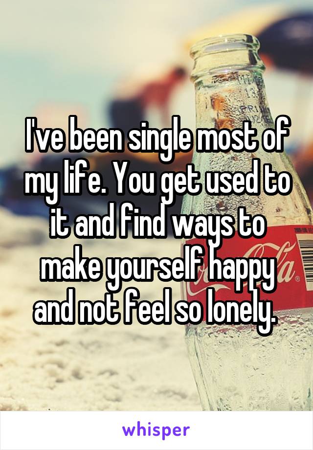 I've been single most of my life. You get used to it and find ways to make yourself happy and not feel so lonely. 