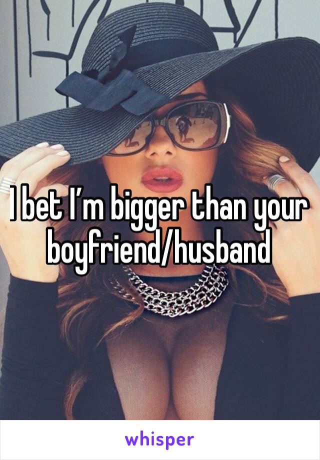 I bet I’m bigger than your boyfriend/husband