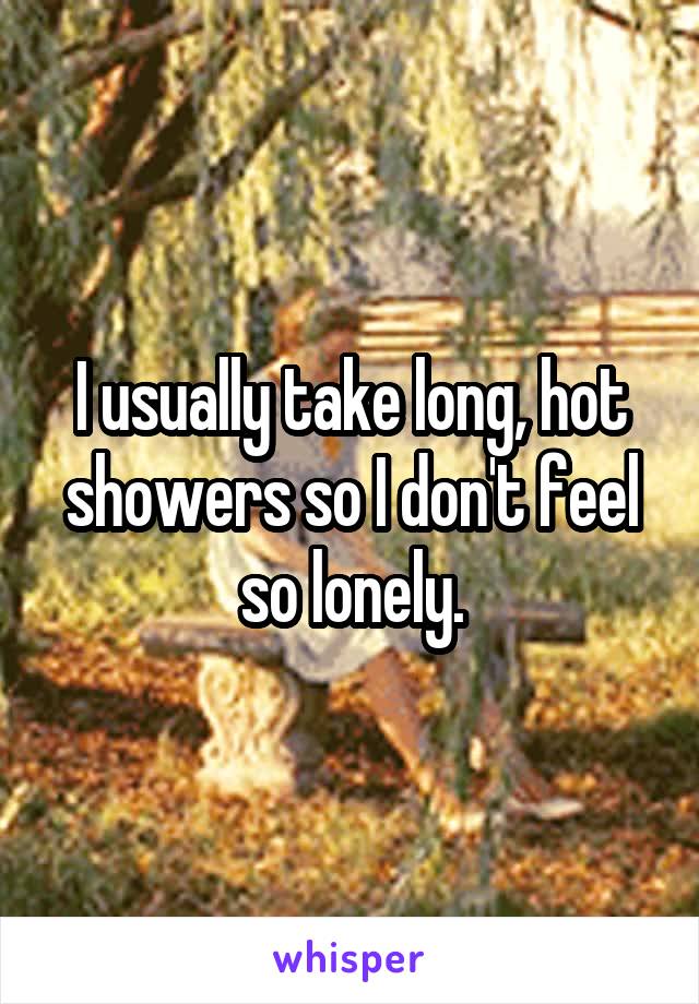 I usually take long, hot showers so I don't feel so lonely.