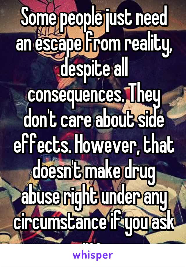 Some people just need an escape from reality, despite all consequences. They don't care about side effects. However, that doesn't make drug abuse right under any circumstance if you ask me.