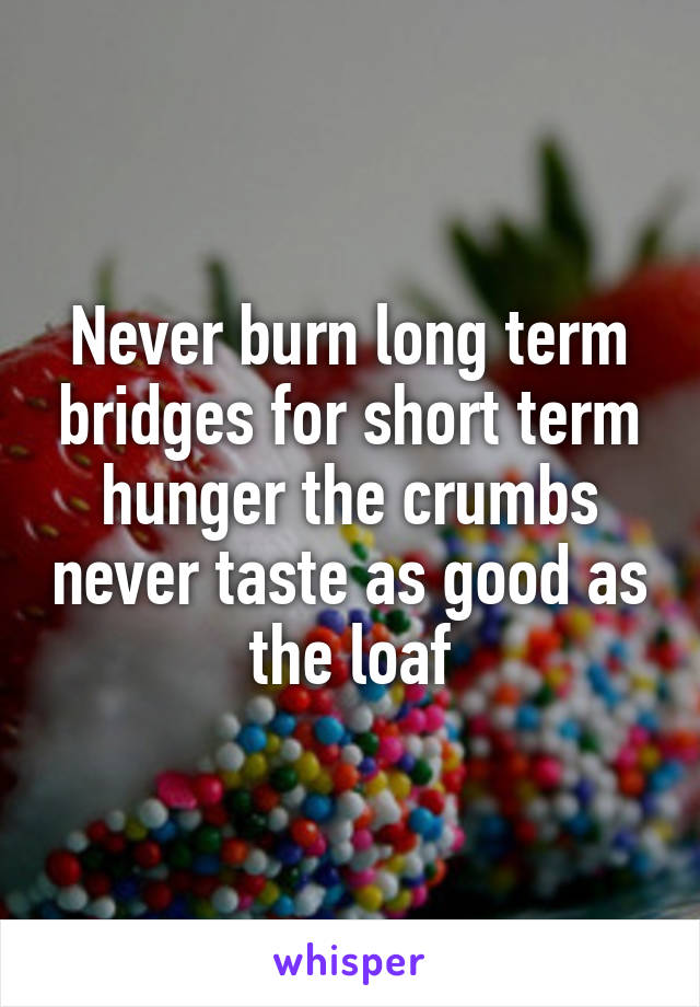 Never burn long term bridges for short term hunger the crumbs never taste as good as the loaf