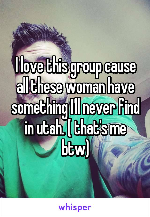I love this group cause all these woman have something I'll never find in utah. ( that's me btw)