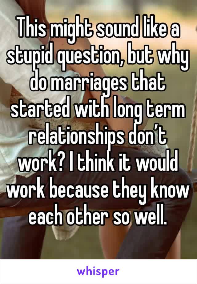 This might sound like a stupid question, but why  do marriages that started with long term relationships don’t work? I think it would work because they know each other so well.