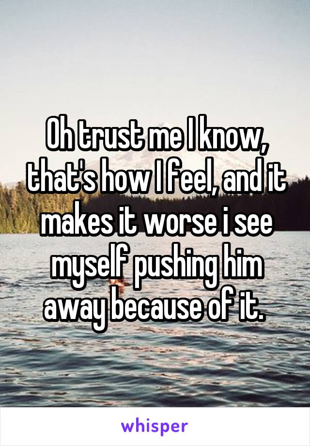Oh trust me I know, that's how I feel, and it makes it worse i see myself pushing him away because of it. 