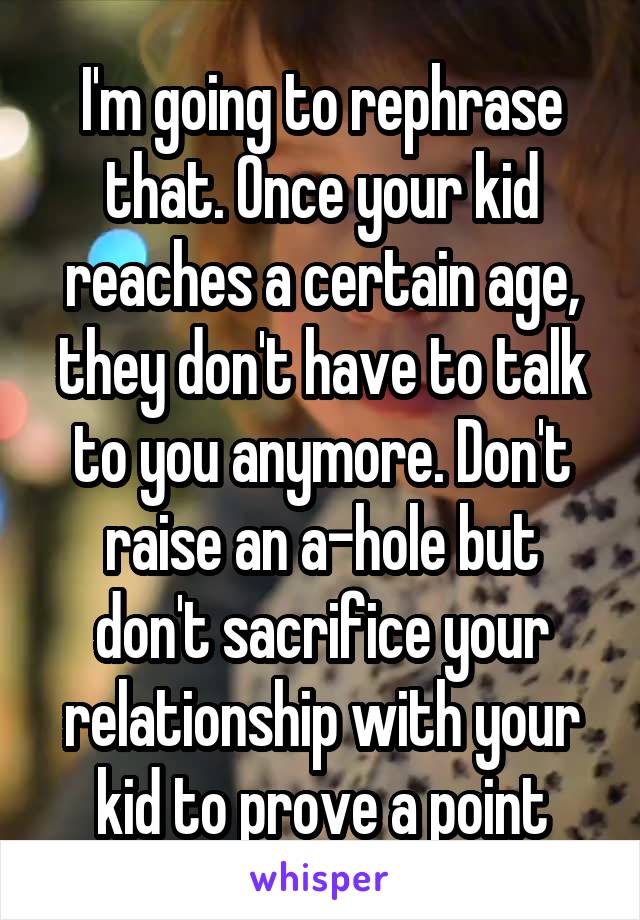 I'm going to rephrase that. Once your kid reaches a certain age, they don't have to talk to you anymore. Don't raise an a-hole but don't sacrifice your relationship with your kid to prove a point