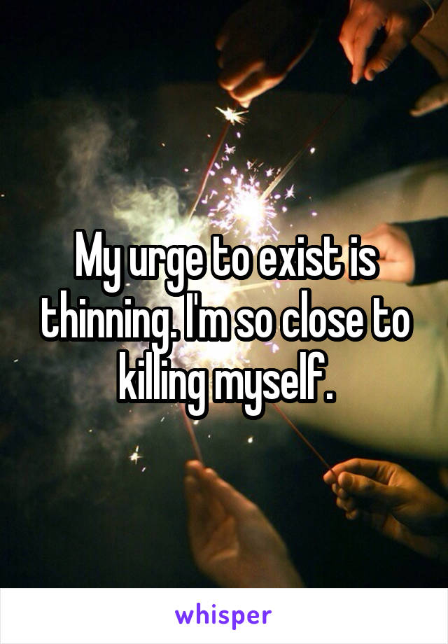 My urge to exist is thinning. I'm so close to killing myself.