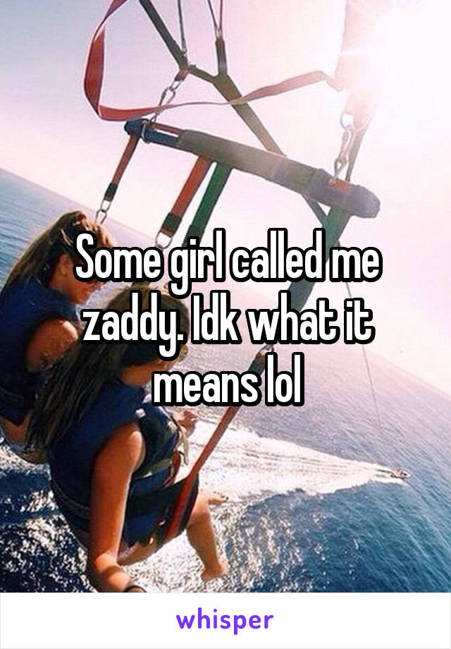 Some girl called me zaddy. Idk what it means lol