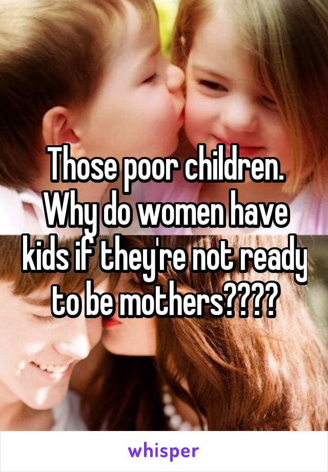 Those poor children. Why do women have kids if they're not ready to be mothers????