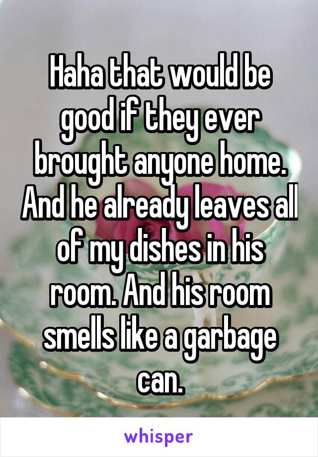 Haha that would be good if they ever brought anyone home. And he already leaves all of my dishes in his room. And his room smells like a garbage can.