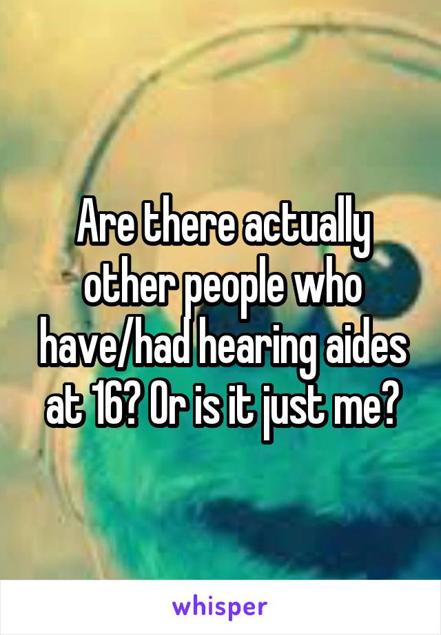 Are there actually other people who have/had hearing aides at 16? Or is it just me?