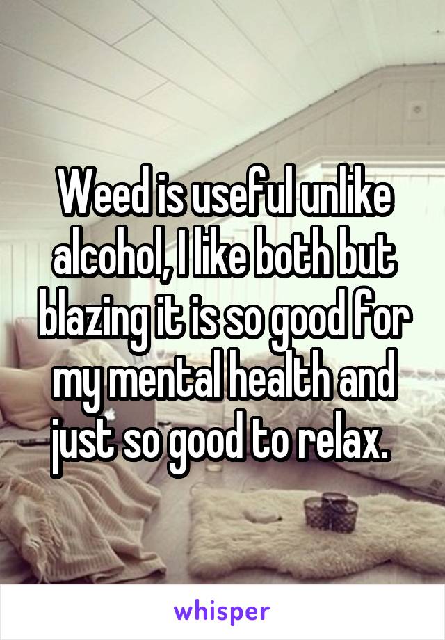 Weed is useful unlike alcohol, I like both but blazing it is so good for my mental health and just so good to relax. 