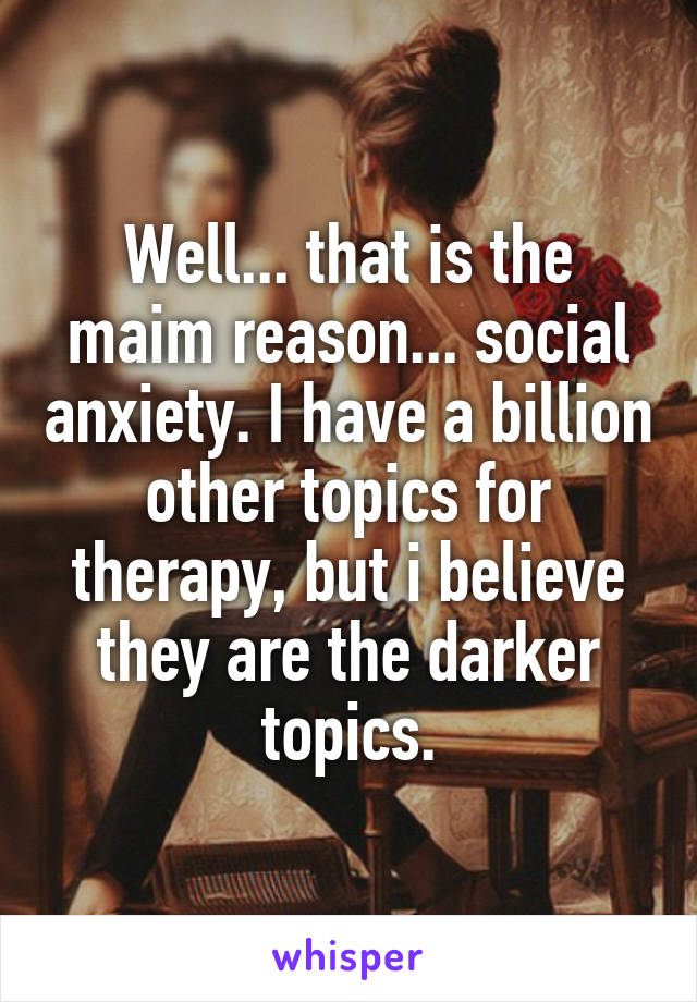 Well... that is the maim reason... social anxiety. I have a billion other topics for therapy, but i believe they are the darker topics.