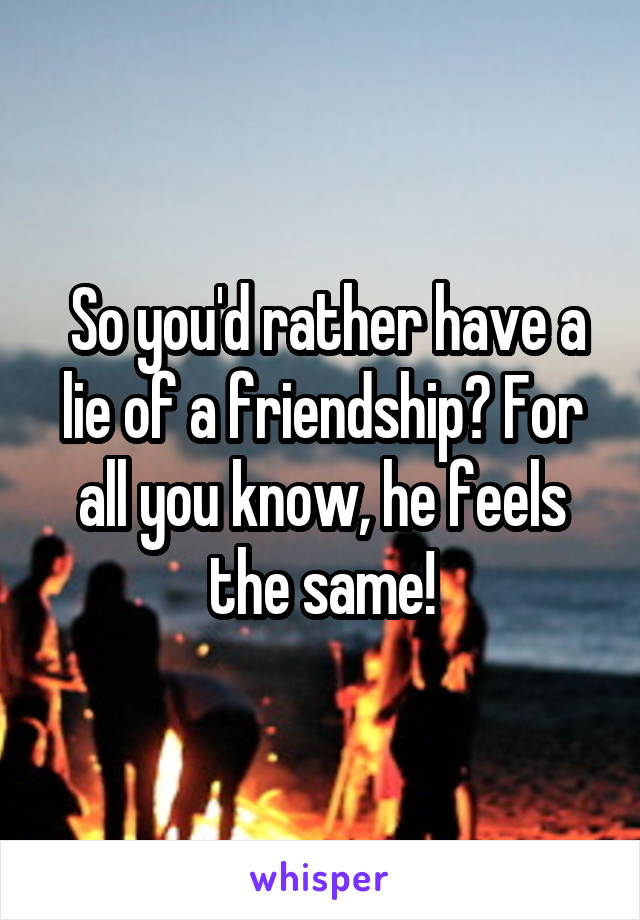  So you'd rather have a lie of a friendship? For all you know, he feels the same!