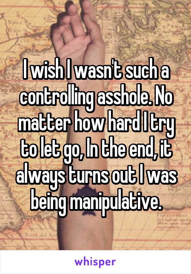 I wish I wasn't such a controlling asshole. No matter how hard I try to let go, In the end, it always turns out I was being manipulative.