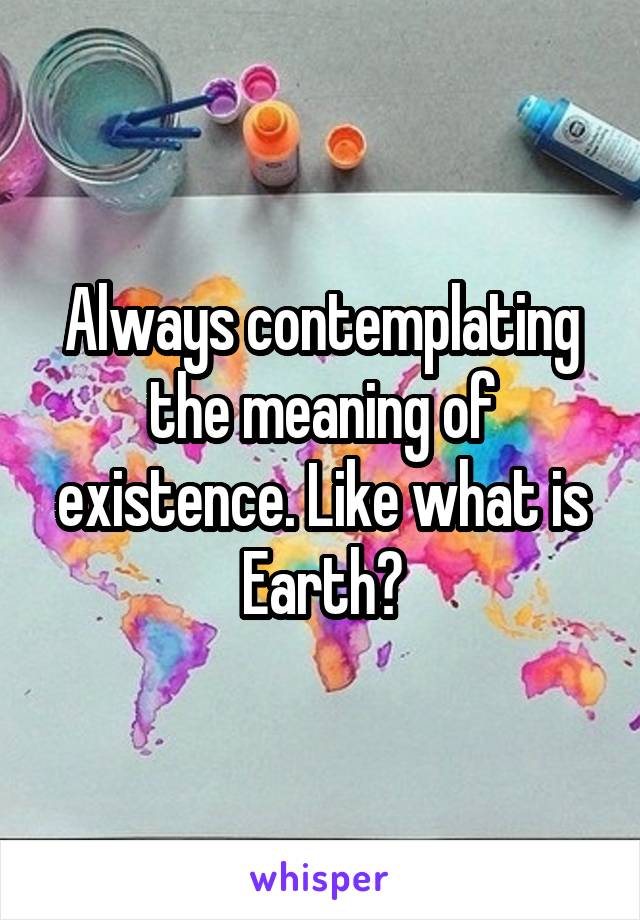 Always contemplating the meaning of existence. Like what is Earth?