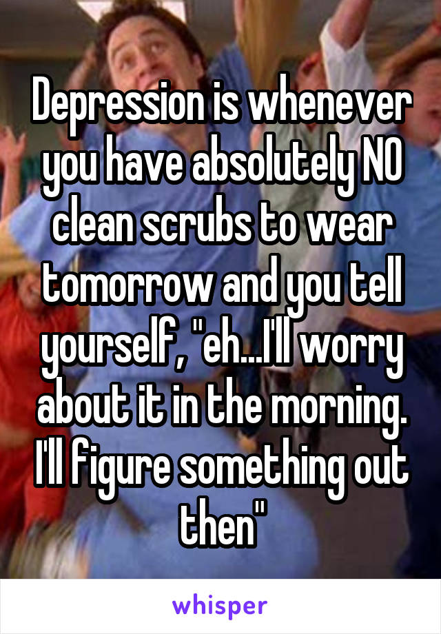 Depression is whenever you have absolutely NO clean scrubs to wear tomorrow and you tell yourself, "eh...I'll worry about it in the morning. I'll figure something out then"