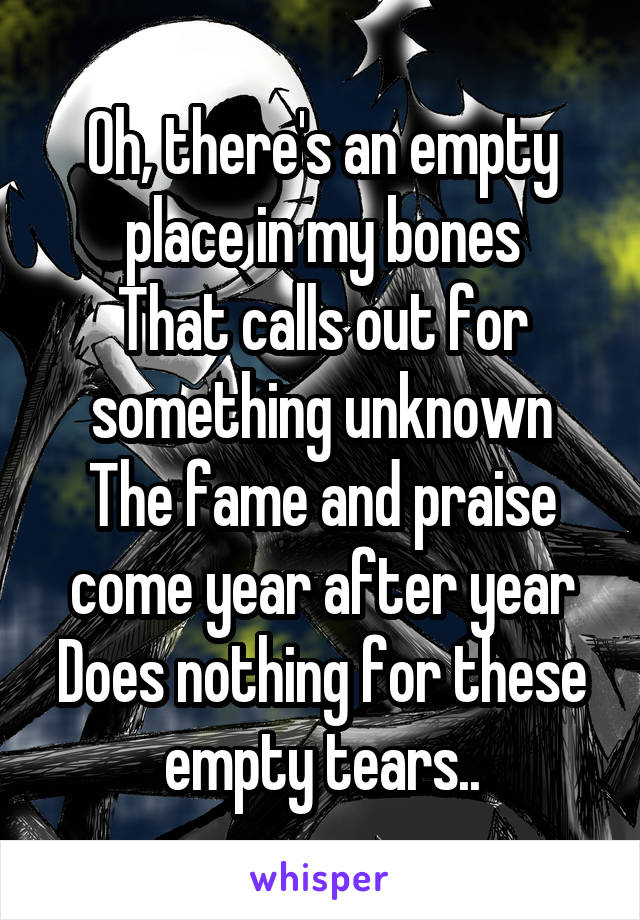 Oh, there's an empty place in my bones
That calls out for something unknown
The fame and praise come year after year
Does nothing for these empty tears..
