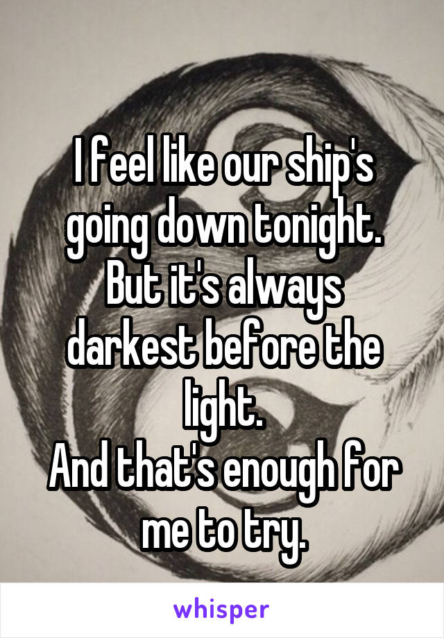
I feel like our ship's going down tonight.
But it's always darkest before the light.
And that's enough for me to try.