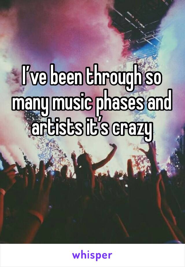 I’ve been through so many music phases and artists it’s crazy 
